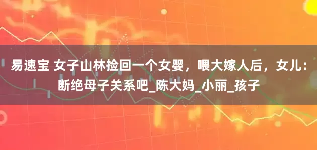 易速宝 女子山林捡回一个女婴，喂大嫁人后，女儿：断绝母子关系吧_陈大妈_小丽_孩子