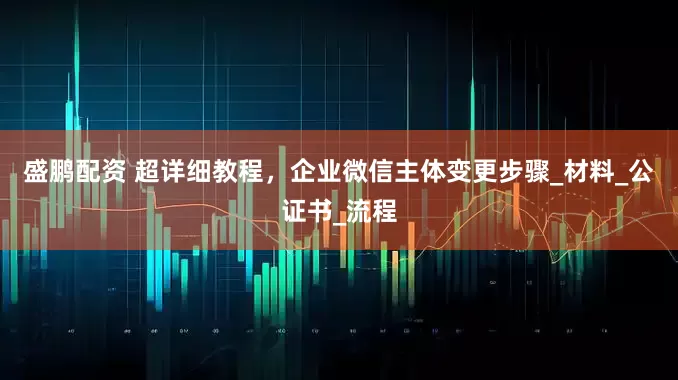 盛鹏配资 超详细教程，企业微信主体变更步骤_材料_公证书_流程