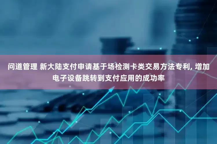 问道管理 新大陆支付申请基于场检测卡类交易方法专利, 增加电子设备跳转到支付应用的成功率