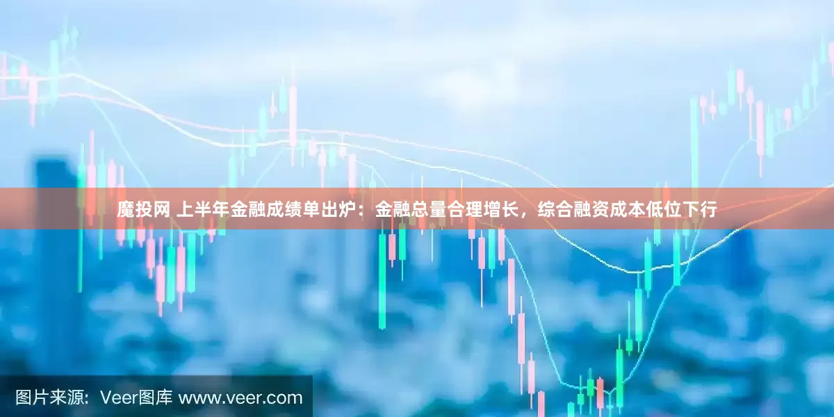 魔投网 上半年金融成绩单出炉：金融总量合理增长，综合融资成本低位下行