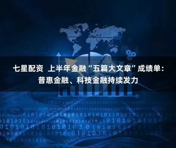 七星配资  上半年金融“五篇大文章”成绩单：普惠金融、科技金融持续发力