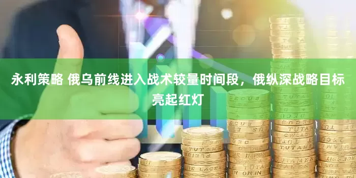 永利策略 俄乌前线进入战术较量时间段，俄纵深战略目标亮起红灯