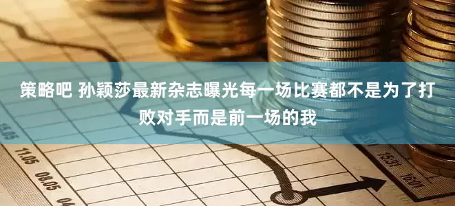 策略吧 孙颖莎最新杂志曝光每一场比赛都不是为了打败对手而是前一场的我