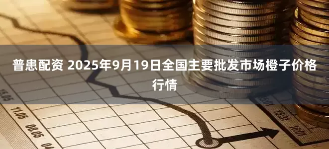 普患配资 2025年9月19日全国主要批发市场橙子价格行情