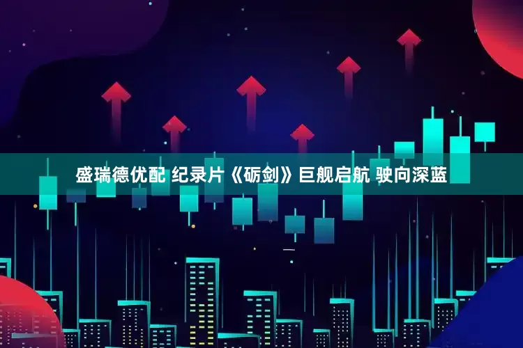 盛瑞德优配 纪录片《砺剑》巨舰启航 驶向深蓝