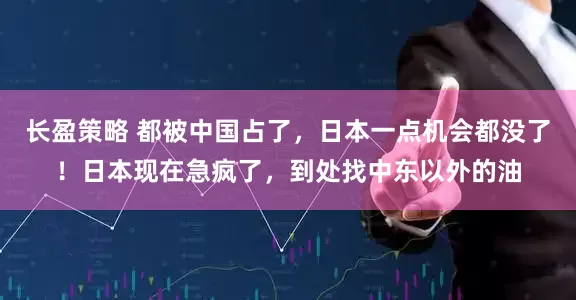 长盈策略 都被中国占了，日本一点机会都没了！日本现在急疯了，到处找中东以外的油